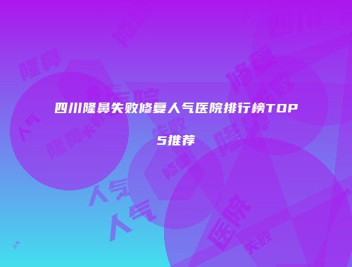 四川隆鼻失败修复人气医院排行榜TOP5推荐