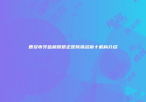 西安市牙齿前倾矫正医院排名前十机构介绍