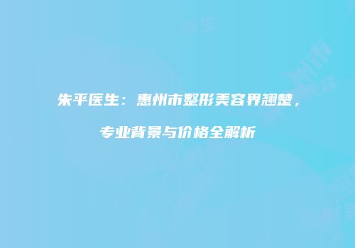 朱平医生：惠州市整形美容界翘楚，专业背景与价格全解析