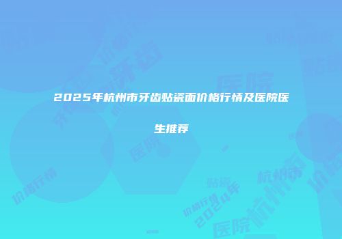 2025年杭州市牙齿贴瓷面价格行情及医院医生推荐