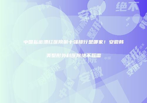 中国私密漂红医院前十强排行是哪家！安徽韩美整形外科医院绝不踩雷