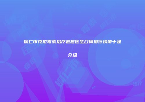 铜仁市克拉霉素治疗痘痘医生口碑排行榜前十强介绍