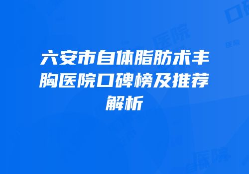 六安市自体脂肪术丰胸医院口碑榜及推荐解析
