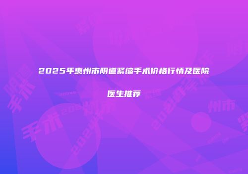 2025年惠州市阴道紧缩手术价格行情及医院医生推荐