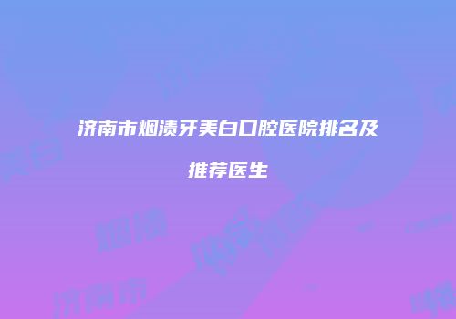 济南市烟渍牙美白口腔医院排名及推荐医生