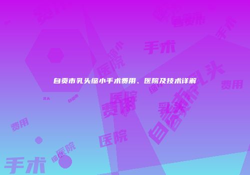 自贡市乳头缩小手术费用、医院及技术详解