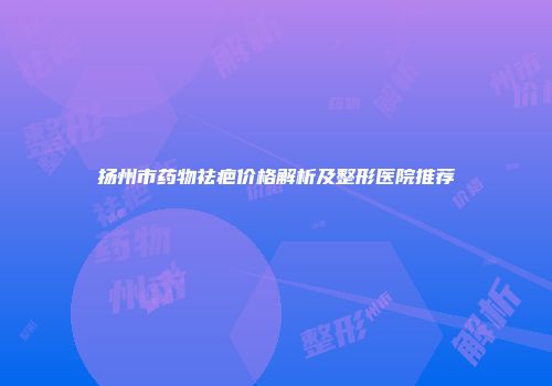 扬州市药物祛疤价格解析及整形医院推荐
