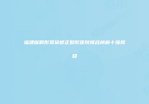 福建省畸形耳朵矫正整形医院排名榜前十强揭晓