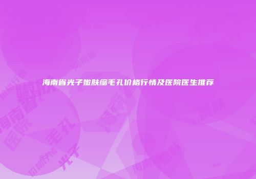 海南省光子嫩肤缩毛孔价格行情及医院医生推荐