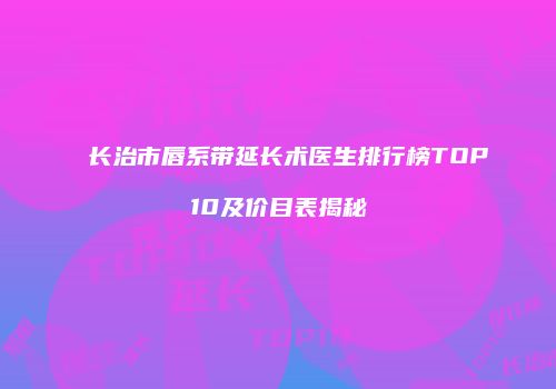 长治市唇系带延长术医生排行榜TOP10及价目表揭秘