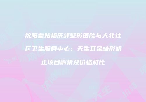 沈阳皇姑杨庆峰整形医院与大北社区卫生服务中心：天生耳朵畸形矫正项目解析及价格对比
