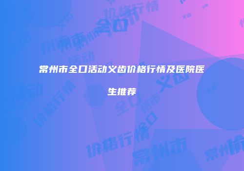 常州市全口活动义齿价格行情及医院医生推荐