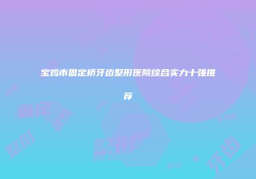 宝鸡市固定桥牙齿整形医院综合实力十强推荐