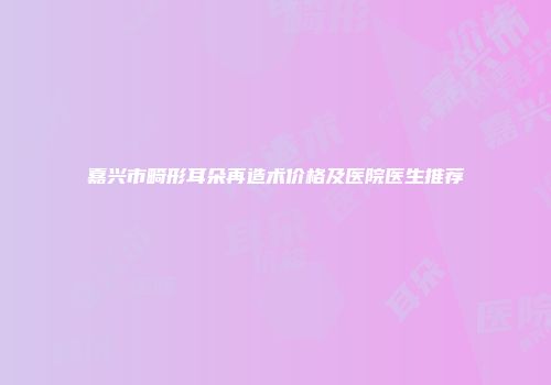 嘉兴市畸形耳朵再造术价格及医院医生推荐