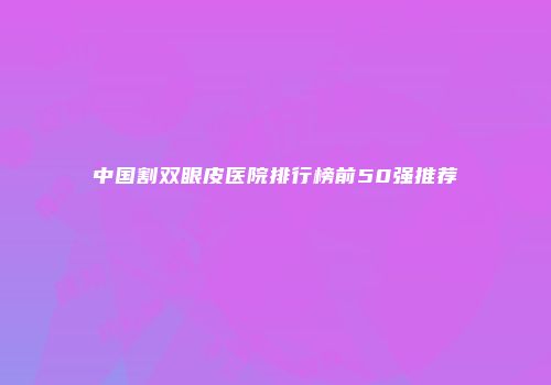 中国割双眼皮医院排行榜前50强推荐