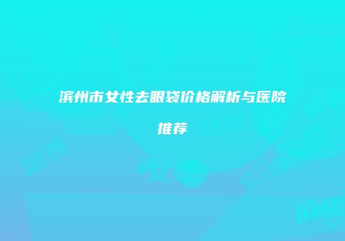 滨州市女性去眼袋价格解析与医院推荐