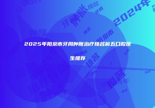 2025年阳泉市牙周肿胀治疗排名前五口腔医生推荐