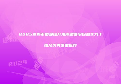 2025宣城市面部提升术除皱医院综合实力十强及优秀医生推荐