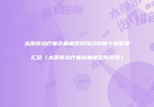 太原市治疗痤疮瘢痕医院排名榜前十强整理汇总（太原市治疗痤疮瘢痕整形医院）