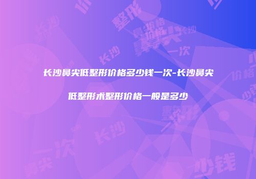 长沙鼻尖低整形价格多少钱一次-长沙鼻尖低整形术整形价格一般是多少