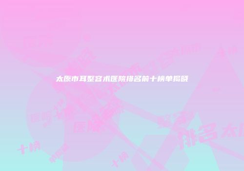 太原市耳整容术医院排名前十榜单揭晓