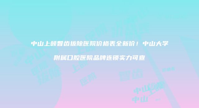 中山上颌智齿拔除医院价格表全新价！中山大学附属口腔医院品牌连锁实力可查