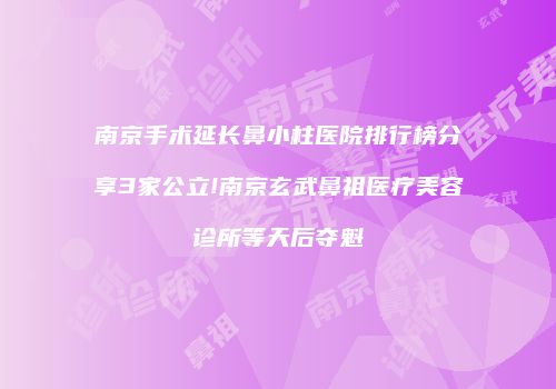 南京手术延长鼻小柱医院排行榜分享3家公立!南京玄武鼻祖医疗美容诊所等天后夺魁