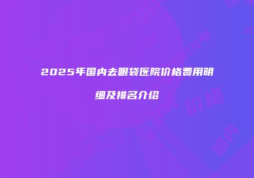 2025年国内去眼袋医院价格费用明细及排名介绍