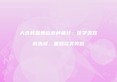 大连韩国奥齿泰种植牙：医学美容新选择，重拾完美笑容