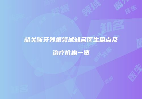 韶关断牙残根领域知名医生盘点及治疗价格一览