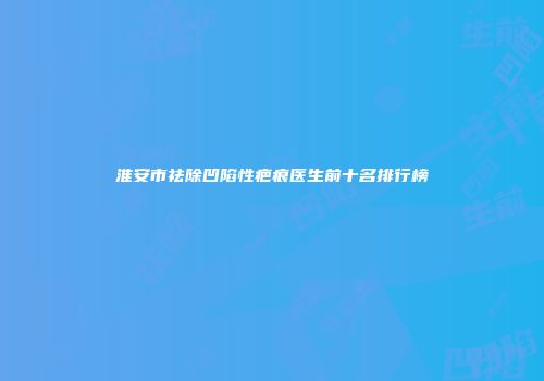 淮安市祛除凹陷性疤痕医生前十名排行榜