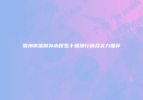 常州市嫩肤补水医生十强排行榜及实力推荐