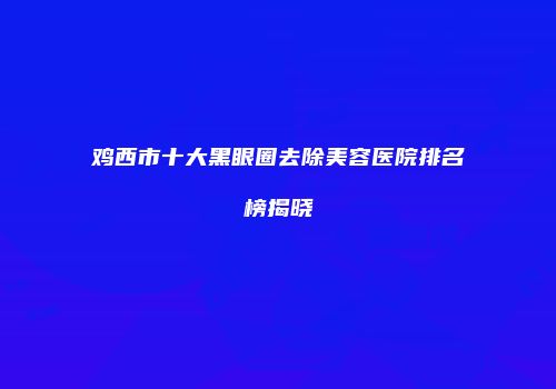 鸡西市十大黑眼圈去除美容医院排名榜揭晓