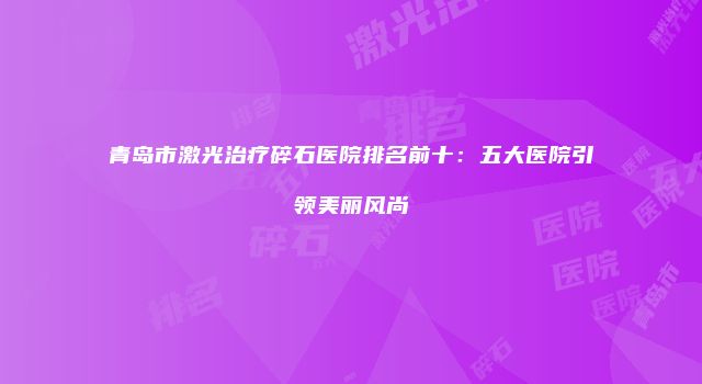 青岛市激光治疗碎石医院排名前十：五大医院引领美丽风尚