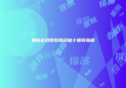 果酸去斑医院排名前十推荐指南