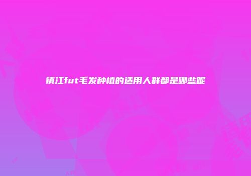 镇江fut毛发种植的适用人群都是哪些呢