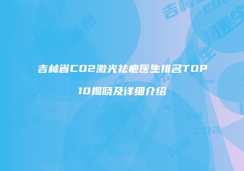 吉林省CO2激光祛疤医生排名TOP10揭晓及详细介绍