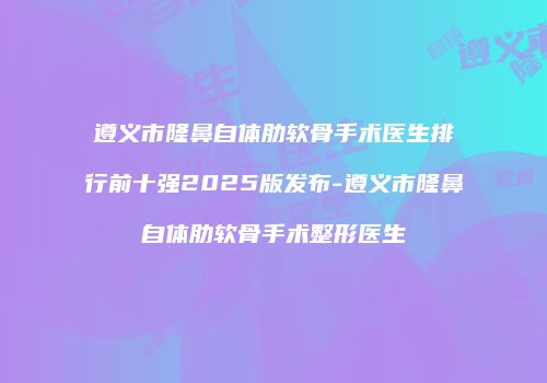 遵义市隆鼻自体肋软骨手术医生排行前十强2025版发布-遵义市隆鼻自体肋软骨手术整形医生
