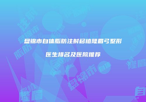 盘锦市自体脂肪注射移植隆眉弓整形医生排名及医院推荐