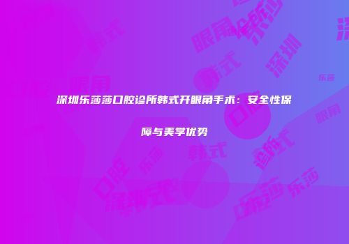 深圳乐莎莎口腔诊所韩式开眼角手术：安全性保障与美学优势