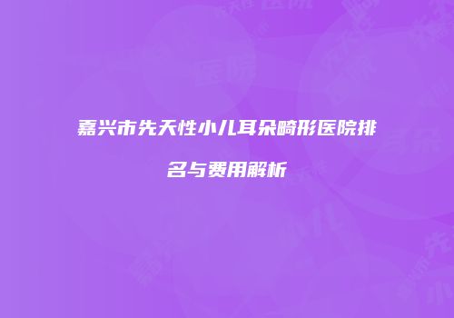 嘉兴市先天性小儿耳朵畸形医院排名与费用解析