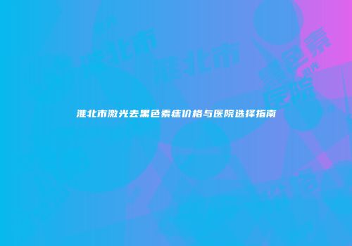 淮北市激光去黑色素痣价格与医院选择指南