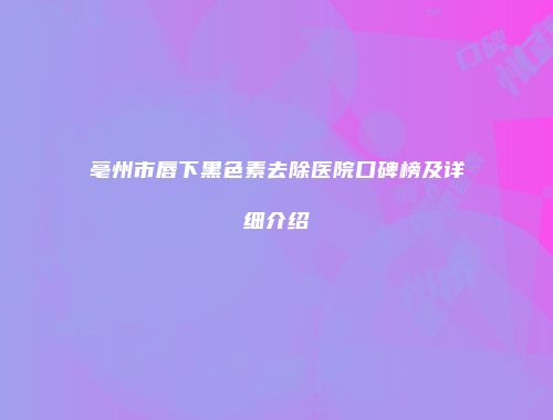 亳州市唇下黑色素去除医院口碑榜及详细介绍