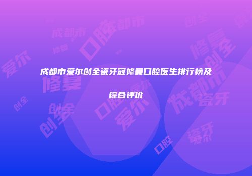 成都市爱尔创全瓷牙冠修复口腔医生排行榜及综合评价