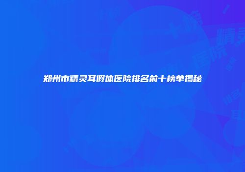 郑州市精灵耳假体医院排名前十榜单揭秘