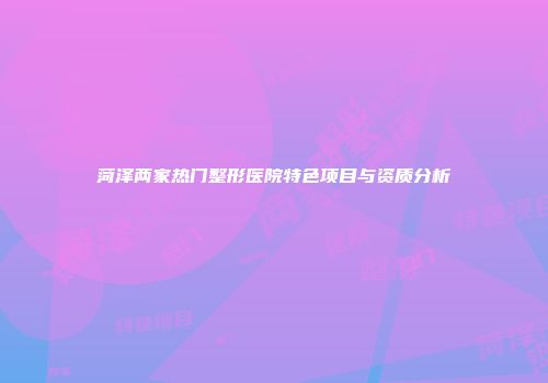 菏泽两家热门整形医院特色项目与资质分析