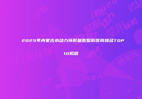 2025年内蒙古水动力环形吸脂整形医院排名TOP10揭晓