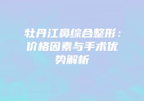 牡丹江鼻综合整形：价格因素与手术优势解析