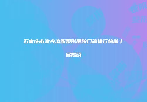 石家庄市激光溶脂整形医院口碑排行榜前十名揭晓