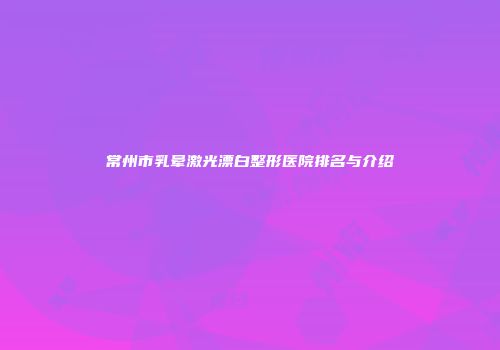 常州市乳晕激光漂白整形医院排名与介绍